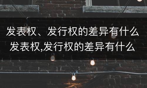 发表权、发行权的差异有什么 发表权,发行权的差异有什么作用