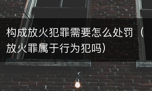 构成放火犯罪需要怎么处罚（放火罪属于行为犯吗）