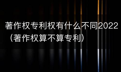著作权专利权有什么不同2022（著作权算不算专利）