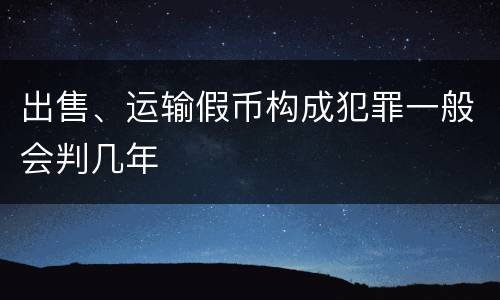 出售、运输假币构成犯罪一般会判几年
