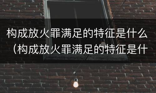 构成放火罪满足的特征是什么（构成放火罪满足的特征是什么）