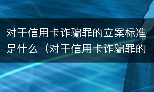 对于信用卡诈骗罪的立案标准是什么（对于信用卡诈骗罪的立案标准是什么意思）