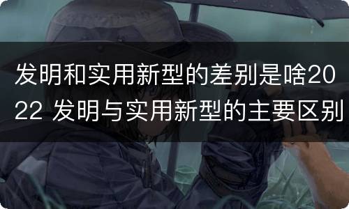 发明和实用新型的差别是啥2022 发明与实用新型的主要区别
