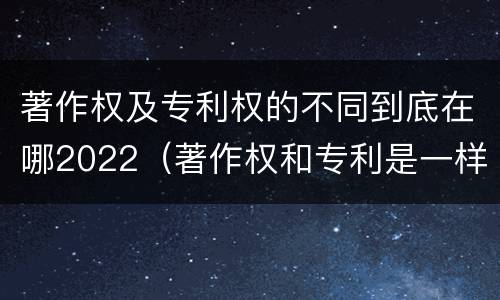 著作权及专利权的不同到底在哪2022（著作权和专利是一样的吗）