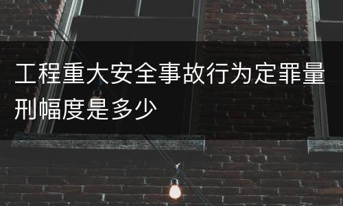 工程重大安全事故行为定罪量刑幅度是多少