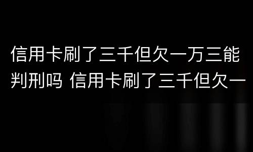 信用卡刷了三千但欠一万三能判刑吗 信用卡刷了三千但欠一万三能判刑吗多少钱