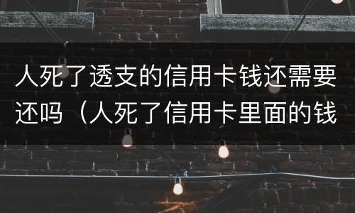 人死了透支的信用卡钱还需要还吗（人死了信用卡里面的钱还要还么）