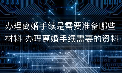 办理离婚手续是需要准备哪些材料 办理离婚手续需要的资料