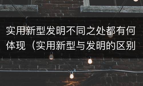 实用新型发明不同之处都有何体现（实用新型与发明的区别有哪些）