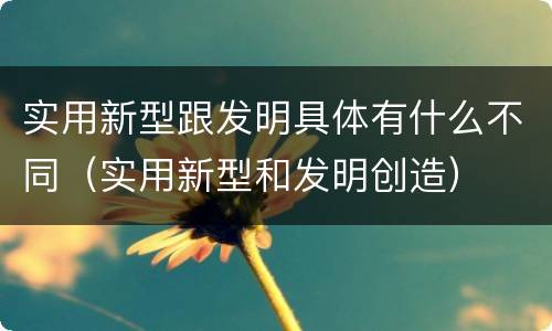 实用新型跟发明具体有什么不同（实用新型和发明创造）
