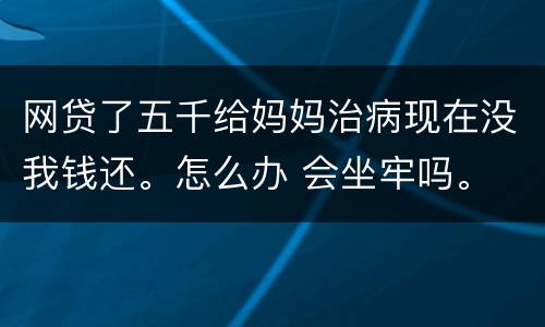 网贷了五千给妈妈治病现在没我钱还。怎么办 会坐牢吗。