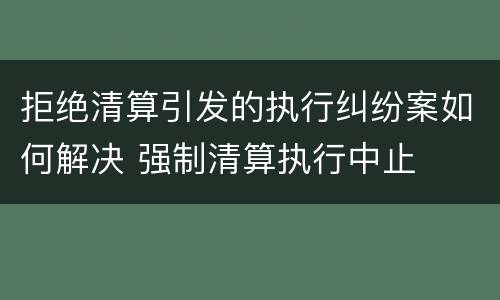 拒绝清算引发的执行纠纷案如何解决 强制清算执行中止