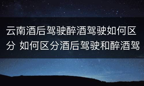 云南酒后驾驶醉酒驾驶如何区分 如何区分酒后驾驶和醉酒驾驶