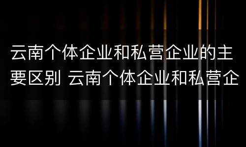 云南个体企业和私营企业的主要区别 云南个体企业和私营企业的主要区别是