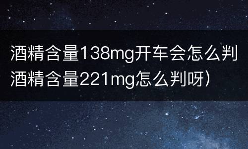 酒精含量138mg开车会怎么判（酒精含量221mg怎么判呀）