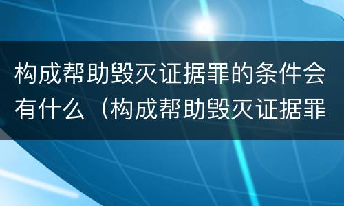 构成帮助毁灭证据罪的条件会有什么（构成帮助毁灭证据罪的条件会有什么处罚）