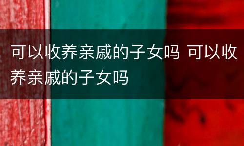 可以收养亲戚的子女吗 可以收养亲戚的子女吗