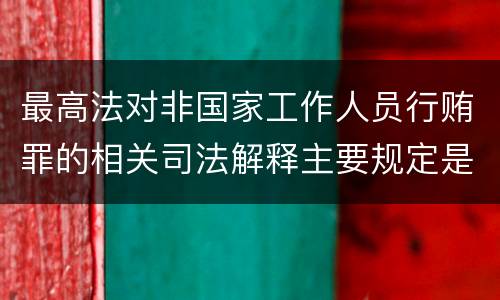 最高法对非国家工作人员行贿罪的相关司法解释主要规定是什么
