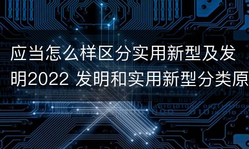 应当怎么样区分实用新型及发明2022 发明和实用新型分类原则