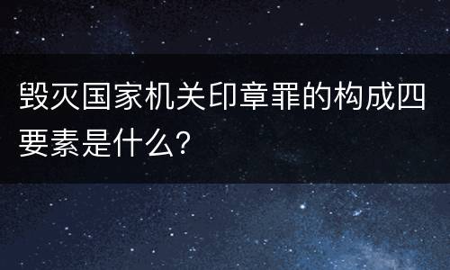 毁灭国家机关印章罪的构成四要素是什么？