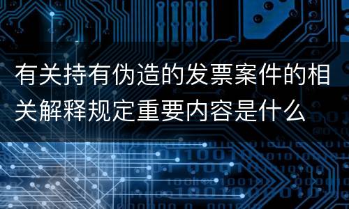 有关持有伪造的发票案件的相关解释规定重要内容是什么