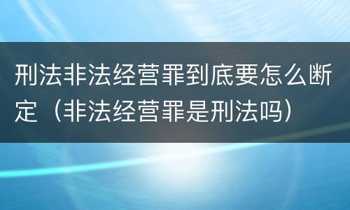 刑法非法经营罪到底要怎么断定（非法经营罪是刑法吗）