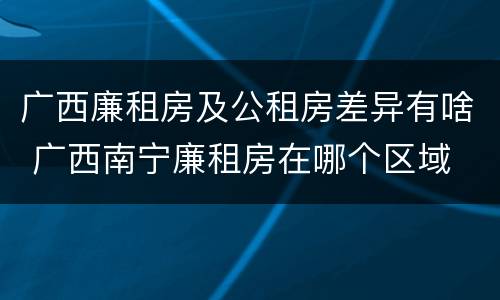 广西廉租房及公租房差异有啥 广西南宁廉租房在哪个区域
