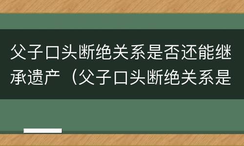 父子口头断绝关系是否还能继承遗产（父子口头断绝关系是否还能继承遗产呢）