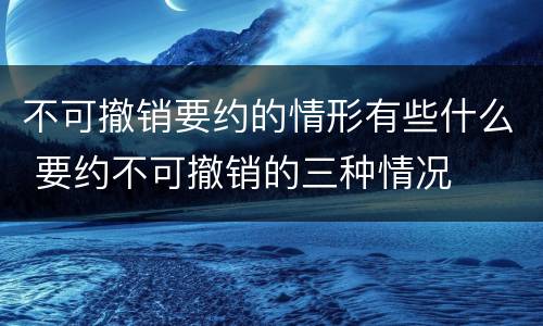 不可撤销要约的情形有些什么 要约不可撤销的三种情况