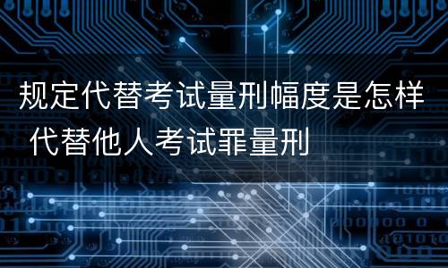 规定代替考试量刑幅度是怎样 代替他人考试罪量刑