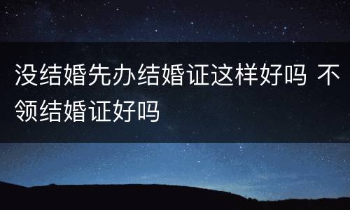 没结婚先办结婚证这样好吗 不领结婚证好吗