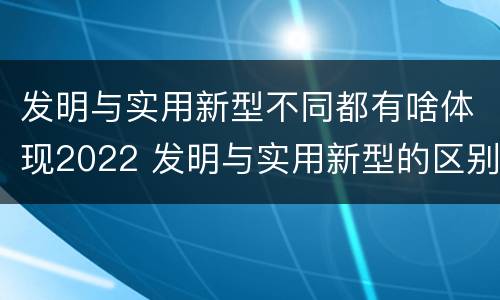 发明与实用新型不同都有啥体现2022 发明与实用新型的区别有