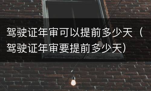 驾驶证年审可以提前多少天（驾驶证年审要提前多少天）