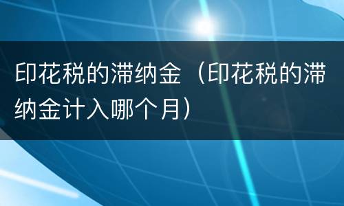 印花税的滞纳金（印花税的滞纳金计入哪个月）