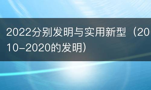 2022分别发明与实用新型（2010-2020的发明）