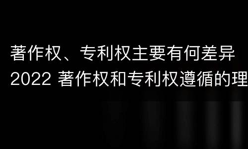 著作权、专利权主要有何差异2022 著作权和专利权遵循的理念
