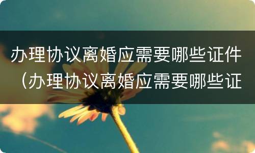 办理协议离婚应需要哪些证件（办理协议离婚应需要哪些证件材料）