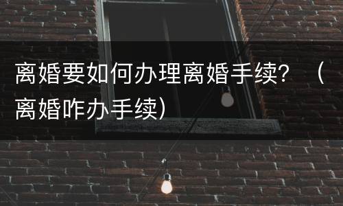 离婚要如何办理离婚手续？（离婚咋办手续）