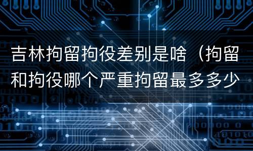 吉林拘留拘役差别是啥（拘留和拘役哪个严重拘留最多多少天）