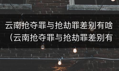 云南抢夺罪与抢劫罪差别有啥（云南抢夺罪与抢劫罪差别有啥区别）