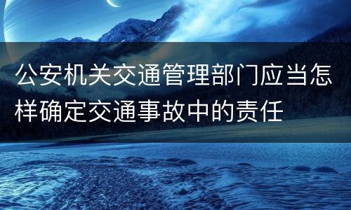 公安机关交通管理部门应当怎样确定交通事故中的责任