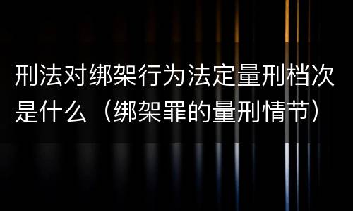 刑法对绑架行为法定量刑档次是什么（绑架罪的量刑情节）