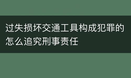 过失损坏交通工具构成犯罪的怎么追究刑事责任