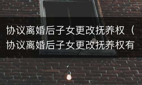 协议离婚后子女更改抚养权（协议离婚后子女更改抚养权有效吗）