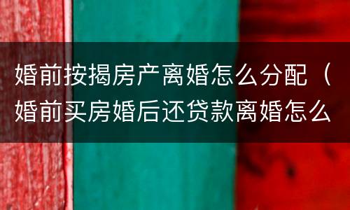 婚前按揭房产离婚怎么分配（婚前买房婚后还贷款离婚怎么分配）