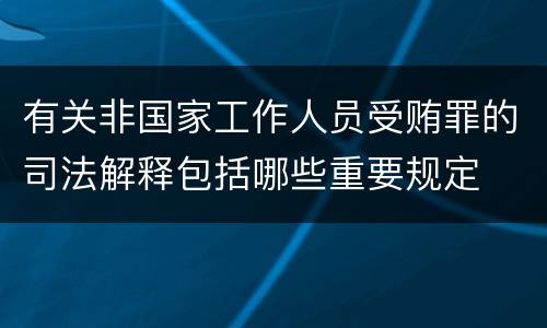 有关非国家工作人员受贿罪的司法解释包括哪些重要规定