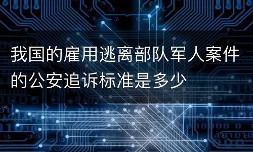 我国的雇用逃离部队军人案件的公安追诉标准是多少