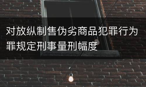 对放纵制售伪劣商品犯罪行为罪规定刑事量刑幅度