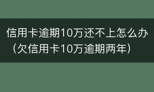 信用卡逾期10万还不上怎么办（欠信用卡10万逾期两年）