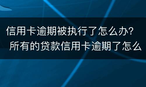 信用卡逾期被执行了怎么办？ 所有的贷款信用卡逾期了怎么办